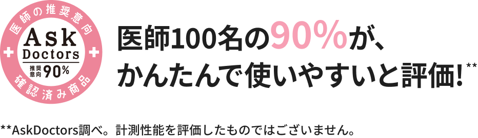 医師の推奨意向 確認済み商品 AskDoctors 推奨意向90% 医師100名の90%が、かんたんで使いやすいと評価! *AskDoctors調べ。計測性能を評価したものではございません。