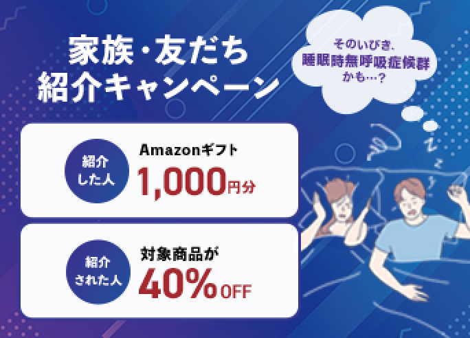 1周年記念キャンペーン そのいびき、睡眠時無呼吸症候群かも・・・？ 家族・友だち紹介特典 紹介した人 Amazonギフト1,000円分 紹介された人 対象商品が40%OFF 紹介ない人も！対象商品が30%OFF