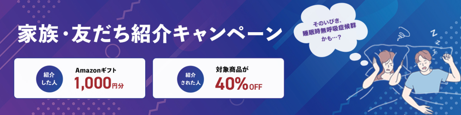 1周年記念キャンペーン そのいびき、睡眠時無呼吸症候群かも・・・？ 家族・友だち紹介特典 紹介した人 Amazonギフト1,000円分 紹介された人 対象商品が40%OFF 紹介ない人も！対象商品が30%OFF