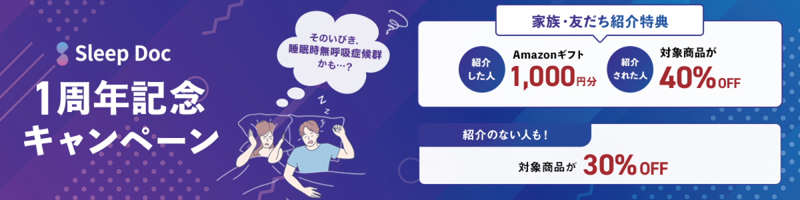 1周年記念キャンペーン そのいびき、睡眠時無呼吸症候群かも・・・？ 家族・友だち紹介特典 紹介した人 Amazonギフト1,000円分 紹介された人 対象商品が40%OFF 紹介ない人も！対象商品が30%OFF